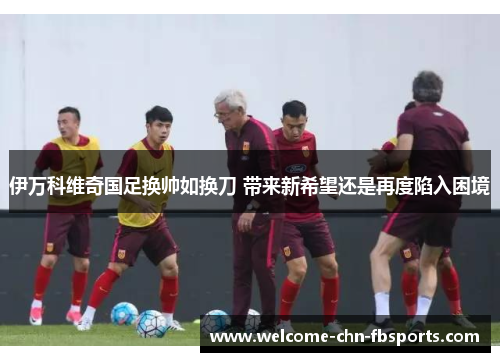 伊万科维奇国足换帅如换刀 带来新希望还是再度陷入困境