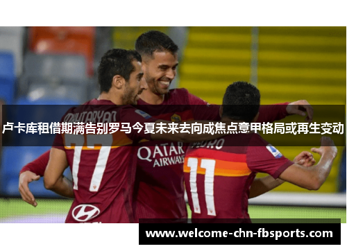 卢卡库租借期满告别罗马今夏未来去向成焦点意甲格局或再生变动