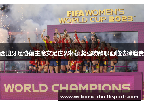西班牙足协前主席女足世界杯颁奖强吻辞职面临法律追责